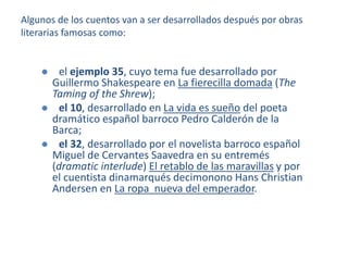 Algunos de los cuentos van a ser desarrollados después por obras
literarias famosas como:
 el ejemplo 35, cuyo tema fue desarrollado por
Guillermo Shakespeare en La fierecilla domada (The
Taming of the Shrew);
 el 10, desarrollado en La vida es sueño del poeta
dramático español barroco Pedro Calderón de la
Barca;
 el 32, desarrollado por el novelista barroco español
Miguel de Cervantes Saavedra en su entremés
(dramatic interlude) El retablo de las maravillas y por
el cuentista dinamarqués decimonono Hans Christian
Andersen en La ropa nueva del emperador.
 