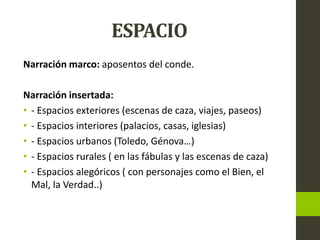 ESPACIO
Narración marco: aposentos del conde.
Narración insertada:
• - Espacios exteriores (escenas de caza, viajes, paseos)
• - Espacios interiores (palacios, casas, iglesias)
• - Espacios urbanos (Toledo, Génova…)
• - Espacios rurales ( en las fábulas y las escenas de caza)
• - Espacios alegóricos ( con personajes como el Bien, el
Mal, la Verdad..)
 