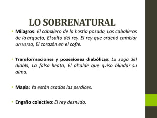 LO SOBRENATURAL
• Milagros: El caballero de la hostia posada, Los caballeros
de la arqueta, El salto del rey, El rey que ordenó cambiar
un verso, El corazón en el cofre.
• Transformaciones y posesiones diabólicas: La soga del
diablo, La falsa beata, El alcalde que quiso blindar su
alma.
• Magia: Ya están asadas las perdices.
• Engaño colectivo: El rey desnudo.
 