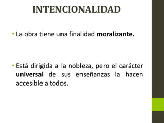 INTENCIONALIDAD
• La obra tiene una finalidad moralizante.
• Está dirigida a la nobleza, pero el carácter
universal de sus enseñanzas la hacen
accesible a todos.
 