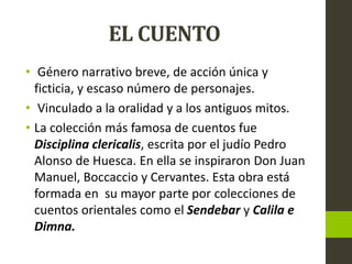 EL CUENTO
• Género narrativo breve, de acción única y
ficticia, y escaso número de personajes.
• Vinculado a la oralidad y a los antiguos mitos.
• La colección más famosa de cuentos fue
Disciplina clericalis, escrita por el judío Pedro
Alonso de Huesca. En ella se inspiraron Don Juan
Manuel, Boccaccio y Cervantes. Esta obra está
formada en su mayor parte por colecciones de
cuentos orientales como el Sendebar y Calila e
Dimna.
 