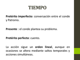 TIEMPO
Pretérito imperfecto: conversación entre el conde
y Patronio.
Presente : el conde plantea su problema.
Pretérito perfecto: cuento.
La acción sigue un orden lineal, aunque en
ocasiones se altera mediante saltos temporales y
acciones simultáneas.
 