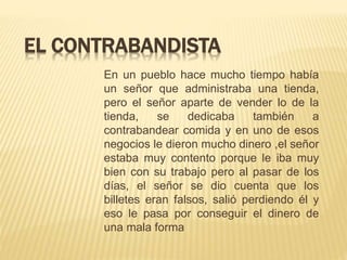 EL CONTRABANDISTA
En un pueblo hace mucho tiempo había
un señor que administraba una tienda,
pero el señor aparte de vender lo de la
tienda, se dedicaba también a
contrabandear comida y en uno de esos
negocios le dieron mucho dinero ,el señor
estaba muy contento porque le iba muy
bien con su trabajo pero al pasar de los
días, el señor se dio cuenta que los
billetes eran falsos, salió perdiendo él y
eso le pasa por conseguir el dinero de
una mala forma
 