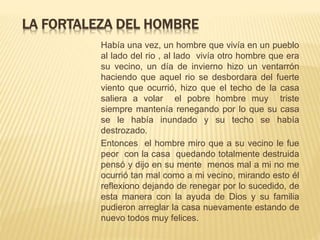 LA FORTALEZA DEL HOMBRE
Había una vez, un hombre que vivía en un pueblo
al lado del rio , al lado vivía otro hombre que era
su vecino, un día de invierno hizo un ventarrón
haciendo que aquel rio se desbordara del fuerte
viento que ocurrió, hizo que el techo de la casa
saliera a volar el pobre hombre muy triste
siempre mantenía renegando por lo que su casa
se le había inundado y su techo se había
destrozado.
Entonces el hombre miro que a su vecino le fue
peor con la casa quedando totalmente destruida
pensó y dijo en su mente menos mal a mi no me
ocurrió tan mal como a mi vecino, mirando esto él
reflexiono dejando de renegar por lo sucedido, de
esta manera con la ayuda de Dios y su familia
pudieron arreglar la casa nuevamente estando de
nuevo todos muy felices.
 