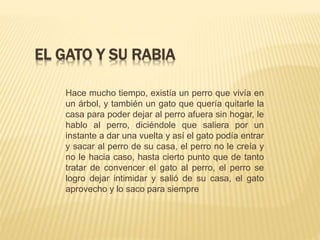 EL GATO Y SU RABIA
Hace mucho tiempo, existía un perro que vivía en
un árbol, y también un gato que quería quitarle la
casa para poder dejar al perro afuera sin hogar, le
hablo al perro, diciéndole que saliera por un
instante a dar una vuelta y así el gato podía entrar
y sacar al perro de su casa, el perro no le creía y
no le hacia caso, hasta cierto punto que de tanto
tratar de convencer el gato al perro, el perro se
logro dejar intimidar y salió de su casa, el gato
aprovecho y lo saco para siempre
 