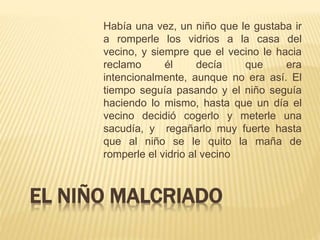 EL NIÑO MALCRIADO
Había una vez, un niño que le gustaba ir
a romperle los vidrios a la casa del
vecino, y siempre que el vecino le hacia
reclamo él decía que era
intencionalmente, aunque no era así. El
tiempo seguía pasando y el niño seguía
haciendo lo mismo, hasta que un día el
vecino decidió cogerlo y meterle una
sacudía, y regañarlo muy fuerte hasta
que al niño se le quito la maña de
romperle el vidrio al vecino
 