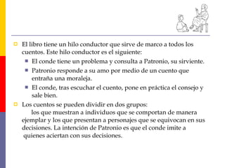  El libro tiene un hilo conductor que sirve de marco a todos los
cuentos. Este hilo conductor es el siguiente:
 El conde tiene un problema y consulta a Patronio, su sirviente.
 Patronio responde a su amo por medio de un cuento que
entraña una moraleja.
 El conde, tras escuchar el cuento, pone en práctica el consejo y
sale bien.
 Los cuentos se pueden dividir en dos grupos:
los que muestran a individuos que se comportan de manera
ejemplar y los que presentan a personajes que se equivocan en sus
decisiones. La intención de Patronio es que el conde imite a
quienes aciertan con sus decisiones.
 