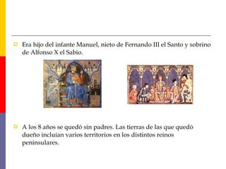  Era hijo del infante Manuel, nieto de Fernando III el Santo y sobrino
de Alfonso X el Sabio.
 A los 8 años se quedó sin padres. Las tierras de las que quedó
dueño incluían varios territorios en los distintos reinos
peninsulares.
 
