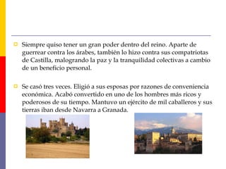  Siempre quiso tener un gran poder dentro del reino. Aparte de
guerrear contra los árabes, también lo hizo contra sus compatriotas
de Castilla, malogrando la paz y la tranquilidad colectivas a cambio
de un beneficio personal.
 Se casó tres veces. Eligió a sus esposas por razones de conveniencia
económica. Acabó convertido en uno de los hombres más ricos y
poderosos de su tiempo. Mantuvo un ejército de mil caballeros y sus
tierras iban desde Navarra a Granada.
 