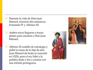  Durante la vida de Don Juan
Manuel, reinaron dos monarcas:
Fernando IV y Alfonso XI.
 Ambos reyes llegaron a trazar
planes para asesinar a Don Juan
Manuel.
 Alfonso XI cambió de estrategia y
pidió la mano de la hija de don
Juan Manuel (la boda se concertó
en 1325), pero el rey faltó a la
palabra dada y fue a casarse con
una infanta portuguesa.
 