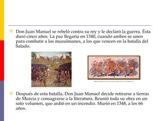  Don Juan Manuel se rebeló contra su rey y le declaró la guerra. Ésta
duró cinco años. La paz llegaría en 1340, cuando ambos se unen
para combatir a los musulmanes, a los que vencen en la batalla del
Salado.
 Después de esta batalla, Don Juan Manuel decide retirarse a tierras
de Murcia y consagrarse a la literatura. Reunió toda su obra en un
solo volumen, que ardió en un incendio. Murió en 1348, a los 66
años.
 