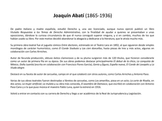 Joaquín Abatí (1865-1936)De padre italiano y madre española, estudió Derecho y, una vez licenciado, aunque nunca ejerció publicó un libro titulado Respuestas a los Temas de Derecho Administrativo, con la finalidad de ayudar a quienes se presentaban a unas oposiciones, dándose la curiosa circunstancia de que él nunca consiguió superar ninguna, y sí en cambio, muchos de los que habían usado su libro. Por este motivo decidió abandonar la abogacía y dedicarse a la literatura, que le atraía mucho más.Su primera obra teatral fue el juguete cómico Entre doctores, estrenado en el Teatro Lara en 1892, al que siguieron desde simples monólogos de carácter humorístico, como El Conde Sisebuto y Las cien doncellas, hasta piezas de tres y más actos, algunas en colaboración con Carlos Arniches.Autor de fecunda producción, obtuvo éxitos clamorosos y de su pluma surgieron más de 120 títulos, que hicieron considerarle como un autor de primera fila en su época. De sus obras podemos destacar principalmente El debut de la chica, La conquista de México, Doña Juanita (escrita en colaboración con Francisco Flores García), Genio y figura, España nueva, El Conde de Lavapiés y La Viuda alegre.Destacó en su faceta de autor de zarzuelas, campo en el que colaboró con otros autores, como Carlos Arniches y Antonio Paso.Varias de sus obras teatrales fueron destinadas a libretos de zarzuelas, como Los amarillos, pieza en un acto; La corte de Risalia, en dos actos; La mujer artificial; La mulata y su obra más conocida, El asombro de Damasco, que escribió en colaboración con Antonio Paso Cano y a la que puso música el maestro Pablo Luna, quien la estrenó en 1916.Volvió a entrar en contacto con su carrera de Derecho y llego a ser académico de la Real de Jurisprudencia y Legislación.