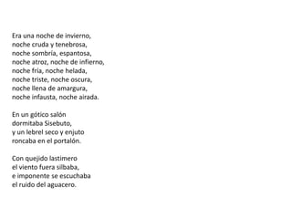 Era una noche de invierno,noche cruda y tenebrosa,noche sombría, espantosa,noche atroz, noche de infierno,noche fría, noche helada,noche triste, noche oscura,noche llena de amargura,noche infausta, noche airada.En un gótico salóndormitaba Sisebuto,y un lebrel seco y enjutoroncaba en el portalón.Con quejido lastimeroel viento fuera silbaba,e imponente se escuchabael ruido del aguacero.