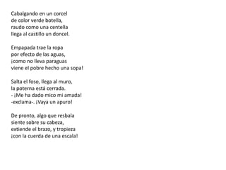 Cabalgando en un corcelde color verde botella,raudo como una centellallega al castillo un doncel.Empapada trae la ropapor efecto de las aguas,¡como no lleva paraguasviene el pobre hecho una sopa!Salta el foso, llega al muro,la poterna está cerrada.- ¡Me ha dado mico mi amada!-exclama-. ¡Vaya un apuro!De pronto, algo que resbalasiente sobre su cabeza,extiende el brazo, y tropieza¡con la cuerda de una escala!