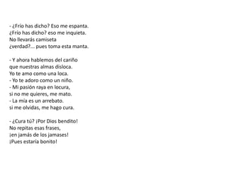 - ¿Frío has dicho? Eso me espanta.¿Frío has dicho? eso me inquieta.No llevarás camiseta¿verdad?... pues toma esta manta.- Y ahora hablemos del cariñoque nuestras almas disloca.Yo te amo como una loca.- Yo te adoro como un niño.- Mi pasión raya en locura,si no me quieres, me mato.- La mía es un arrebato.si me olvidas, me hago cura.- ¿Cura tú? ¡Por Dios bendito!No repitas esas frases,¡en jamás de los jamases!¡Pues estaría bonito!