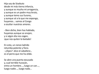 Hija soy de Sisebutodesde mi más tierna infancia,y aunque es mucha mi arrogancia,y aunque es un padre muy bruto,y aunque temo sus furores,y aunque sé a lo que me expongo,huyamos... vamos al Congoa ocultar nuestros amores.- Bien dicho, bien has hablado,huyamos aunque se enojen,y si algún día nos cogen,¡que nos quiten lo bailado!En esto, un ronco ladridoretumba potente y fiero.- ¿Oyes? -dice el caballero-,es el perro que me ha olido.Se abre una puerta excusaday, cual terrible huracán,entra un hombre..., luego un can...,luego nadie..., luego nada...