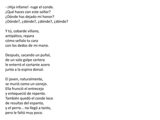 - ¡Hija infame! -ruge el conde.¿Qué haces con este señor?¿Dónde has dejado mi honor?¿Dónde?, ¿dónde?, ¿dónde?, ¿dónde?Y tú, cobarde villano,antipático, reparacómo señalo tu caracon los dedos de mi mano.Después, sacando un puñal,de un solo golpe certerole enterró el cortante acerojunto a la espina dorsal.El joven, naturalmente,se murió como un conejo.Ella frunció el entrecejoy enloqueció de repente.También quedó el conde locode resultas del espanto,y el perro... no llegó a tanto,pero le faltó muy poco.