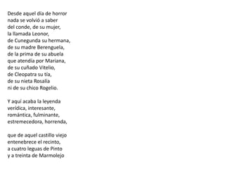 Desde aquel día de horrornada se volvió a saberdel conde, de su mujer,la llamada Leonor,de Cunegunda su hermana,de su madre Berenguela,de la prima de su abuelaque atendía por Mariana,de su cuñado Vitelio,de Cleopatra su tía,de su nieta Rosalíani de su chico Rogelio.Y aquí acaba la leyendaverídica, interesante,romántica, fulminante,estremecedora, horrenda,que de aquel castillo viejoentenebrece el recinto,a cuatro leguas de Pintoy a treinta de Marmolejo