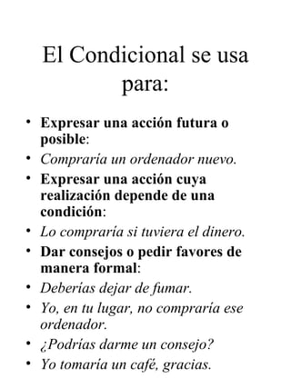 El Condicional se usa para: Expresar una acción futura o posible : Compraría un ordenador nuevo. Expresar una acción cuya realización depende de una condición : Lo compraría si tuviera el dinero. Dar consejos o pedir favores de manera formal : Deberías dejar de fumar. Yo, en tu lugar, no compraría ese ordenador. ¿Podrías darme un consejo? Yo tomaría un café, gracias.