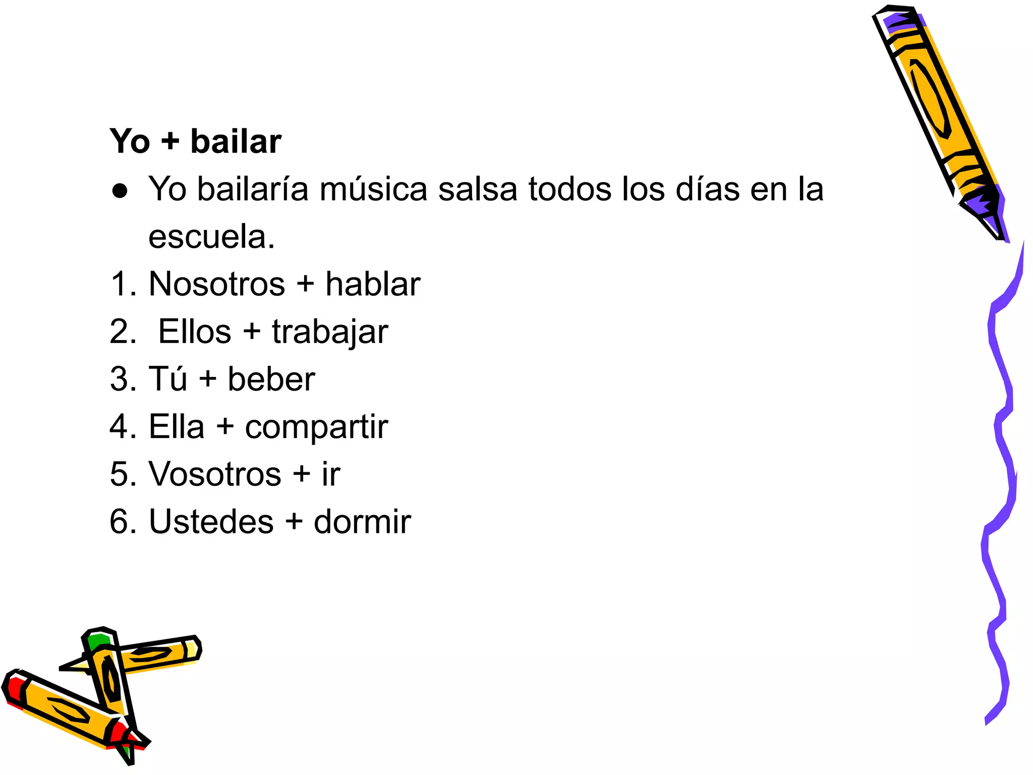 Yo + bailar
● Yo bailaría música salsa todos los días en la
escuela.
1. Nosotros + hablar
2. Ellos + trabajar
3. Tú + beber
4. Ella + compartir
5. Vosotros + ir
6. Ustedes + dormir