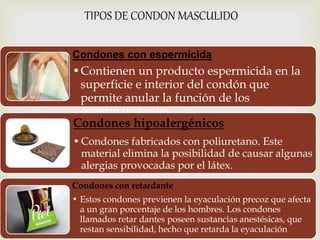 TIPOS DE CONDON MASCULIDO 
Condones con espermicida 
•Contienen un producto espermicida en la 
superficie e interior del condón que 
permite anular la función de los 
espermatozoides 
Condones hipoalergénicos 
•Condones fabricados con poliuretano. Este 
material elimina la posibilidad de causar algunas 
alergias provocadas por el látex. 
Condones con retardante 
• Estos condones previenen la eyaculación precoz que afecta 
a un gran porcentaje de los hombres. Los condones 
llamados retar dantes poseen sustancias anestésicas, que 
restan sensibilidad, hecho que retarda la eyaculación 
 