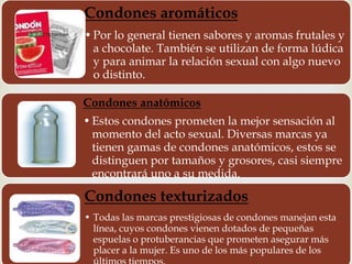 Condones aromáticos 
• Por lo general tienen sabores y aromas frutales y 
a chocolate. También se utilizan de forma lúdica 
y para animar la relación sexual con algo nuevo 
o distinto. 
Condones anatómicos 
• Estos condones prometen la mejor sensación al 
momento del acto sexual. Diversas marcas ya 
tienen gamas de condones anatómicos, estos se 
distinguen por tamaños y grosores, casi siempre 
encontrará uno a su medida. 
Condones texturizados 
• Todas las marcas prestigiosas de condones manejan esta 
línea, cuyos condones vienen dotados de pequeñas 
espuelas o protuberancias que prometen asegurar más 
placer a la mujer. Es uno de los más populares de los 
últimos tiempos. 
 