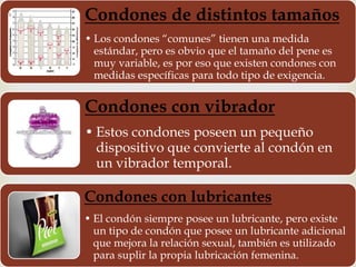 Condones de distintos tamaños 
• Los condones “comunes” tienen una medida 
estándar, pero es obvio que el tamaño del pene es 
muy variable, es por eso que existen condones con 
medidas específicas para todo tipo de exigencia. 
Condones con vibrador 
• Estos condones poseen un pequeño 
dispositivo que convierte al condón en 
un vibrador temporal. 
Condones con lubricantes 
• El condón siempre posee un lubricante, pero existe 
un tipo de condón que posee un lubricante adicional 
que mejora la relación sexual, también es utilizado 
para suplir la propia lubricación femenina. 
 