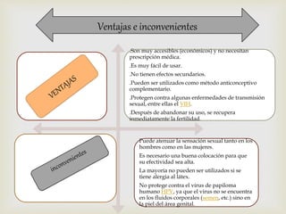 Ventajas e inconvenientes 
.Son muy accesibles (económicos) y no necesitan 
prescripción médica. 
.Es muy fácil de usar. 
.No tienen efectos secundarios. 
.Pueden ser utilizados como método anticonceptivo 
complementario. 
.Protegen contra algunas enfermedades de transmisión 
sexual, entre ellas el VIH. 
.Después de abandonar su uso, se recupera 
inmediatamente la fertilidad. 
Puede atenuar la sensación sexual tanto en los 
hombres como en las mujeres. 
Es necesario una buena colocación para que 
su efectividad sea alta. 
La mayoría no pueden ser utilizados si se 
tiene alergia al látex. 
No protege contra el virus de papiloma 
humano HPV, ya que el virus no se encuentra 
en los fluidos corporales (semen, etc.) sino en 
la piel del área genital. 
 