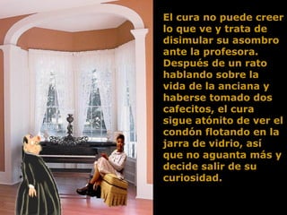 El cura no puede creer lo que ve y trata de disimular su asombro ante la profesora. Después de un rato hablando sobre la vida de la anciana y haberse tomado dos cafecitos, el cura sigue atónito de ver el condón flotando en la jarra de vidrio, así que no aguanta más y decide salir de su curiosidad.  