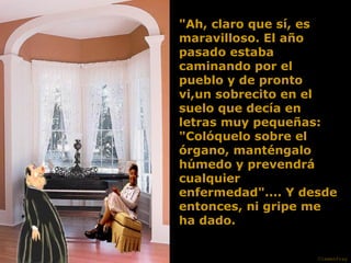 "Ah, claro que sí, es maravilloso. El año pasado estaba caminando por el pueblo y de pronto vi,un sobrecito en el suelo que decía en letras muy pequeñas: "Colóquelo sobre el órgano, manténgalo húmedo y prevendrá cualquier enfermedad".... Y desde entonces, ni gripe me ha dado. Clemenfray 