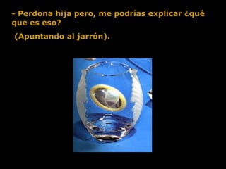 - Perdona hija pero, me podrías explicar ¿qué que es eso?  (Apuntando al jarrón).  