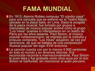 FAMA MUNDIAL En 1913, Alomía Robles compuso "El cóndor pasa" para una zarzuela que se estrenó en el Teatro Mazzi, ubicado en la plaza Italia, en Lima. Dada la acogida de la pieza musical, fue tomada por grupos e intérpretes de música popular andina como el grupo "Los Inkas" quienes lo interpretaron en un teatro de París por los años sesenta. Paul Simon, el músico popular norteamericano, se interesó por la melodía y propuso comprarla. "Los Inkas" adujeron, tal vez por ignorancia, de que se trataba de una composición musical popular del siglo XVIII anónima.  La canción cuenta con por lo menos 4.500 versiones en todo el mundo y en diversos idiomas. Era reconocida nacional e internacionalmente, Paul Simon le puso letra y fue grabada como obra suya por el dúo Simon et Garfunkel, sin mencionar al autor peruano. 