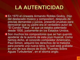 LA AUTENTICIDAD  En 1970 el cineasta Armando Robles Godoy, (hijo del destacado músico y compositor), después de previas demandas y juicios, presentó pruebas para demostrar que su padre era el verdadero autor de “El Condor Pasa”, el que ya estaba patentado desde 1930, justamente en los Estados Unidos.  Son muchos los compositores que se han querido apoderar de la autoría de esta joya musical. Como hemos dicho, el conocido compositor Americano, Paul Simon, adquirió los derechos de la melodía para ponerle una nueva letra, la cual está grabada en uno de sus discos de título “Puentes Sobre Aguas Turbulentas”, en el idioma anglo. 