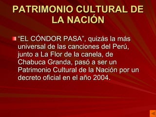 PATRIMONIO CULTURAL DE LA NACIÓN “ EL CÓNDOR PASA”, quizás la más universal de las canciones del Perú, junto a La Flor de la canela, de Chabuca Granda, pasó a ser un Patrimonio Cultural de la Nación por un decreto oficial en el año 2004. 