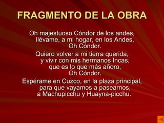 FRAGMENTO DE LA OBRA Oh majestuoso Cóndor de los andes, llévame, a mi hogar, en los Andes, Oh Cóndor. Quiero volver a mi tierra querida, y vivir con mis hermanos Incas, que es lo que más añoro, Oh Cóndor. Espérame en Cuzco, en la plaza principal, para que vayamos a pasearnos, a Machupicchu y Huayna-picchu.  