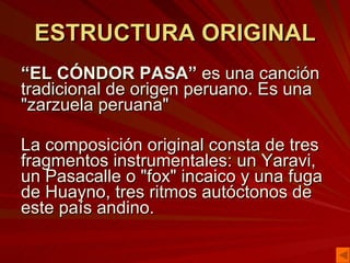 ESTRUCTURA ORIGINAL “ EL CÓNDOR PASA”  es una canción tradicional de origen peruano. Es una "zarzuela peruana"  La composición original consta de tres fragmentos instrumentales: un Yaravi, un Pasacalle o "fox" incaico y una fuga de Huayno, tres ritmos autóctonos de este país andino. 