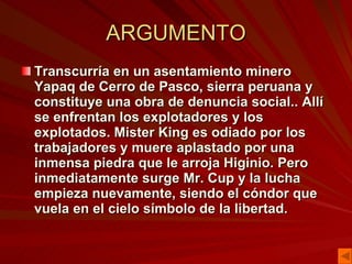ARGUMENTO Transcurría en un asentamiento minero Yapaq de Cerro de Pasco, sierra peruana y constituye una obra de denuncia social.. Allí se enfrentan los explotadores y los explotados. Mister King es odiado por los trabajadores y muere aplastado por una inmensa piedra que le arroja Higinio. Pero inmediatamente surge Mr. Cup y la lucha empieza nuevamente, siendo el cóndor que vuela en el cielo símbolo de la libertad.   