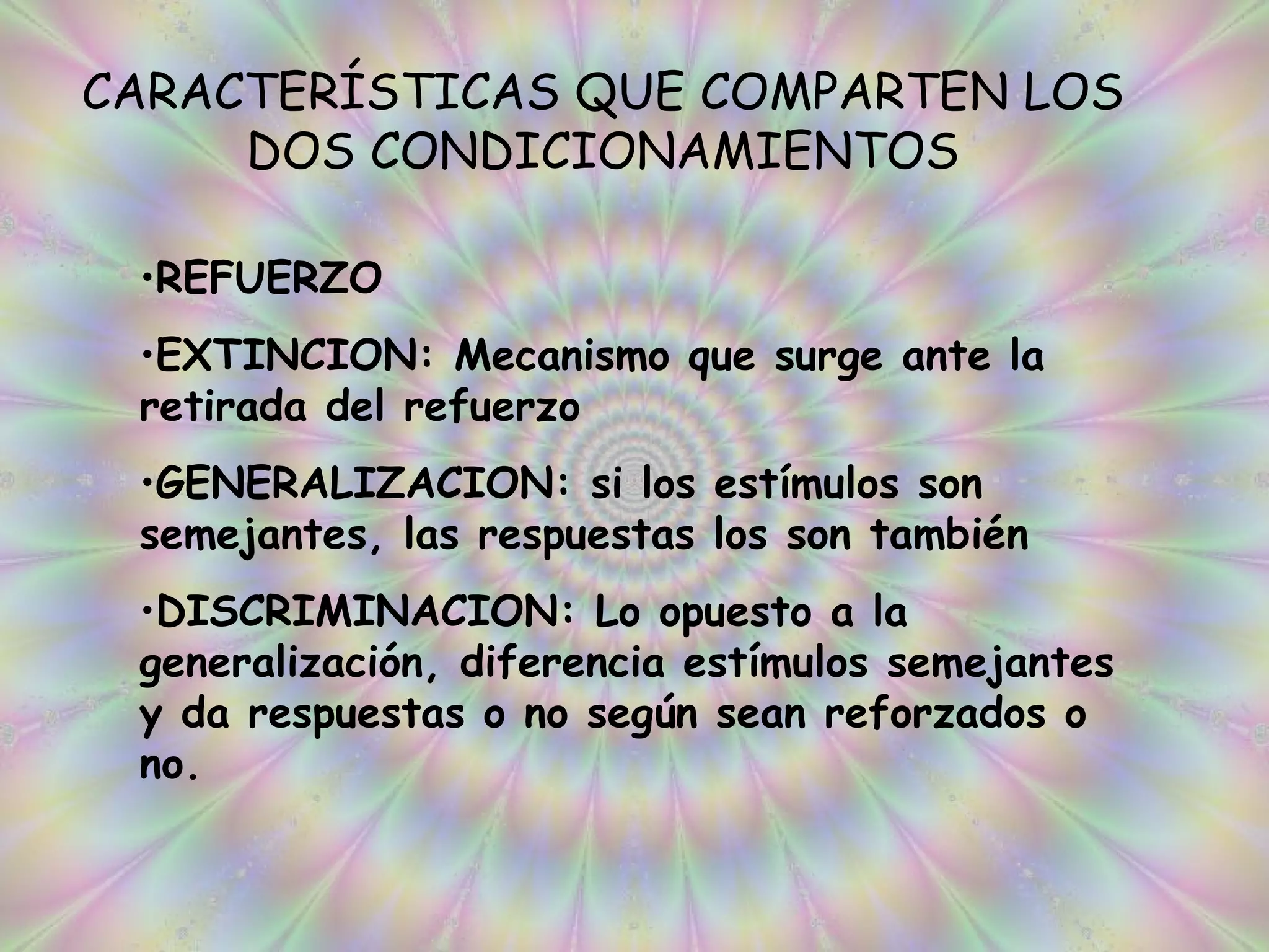 CARACTERÍSTICAS QUE COMPARTEN LOS DOS CONDICIONAMIENTOS REFUERZO EXTINCION: Mecanismo que surge ante la retirada del refuerzo GENERALIZACION: si los estímulos son semejantes, las respuestas los son también DISCRIMINACION: Lo opuesto a la generalización, diferencia estímulos semejantes y da respuestas o no según sean reforzados o no. 
