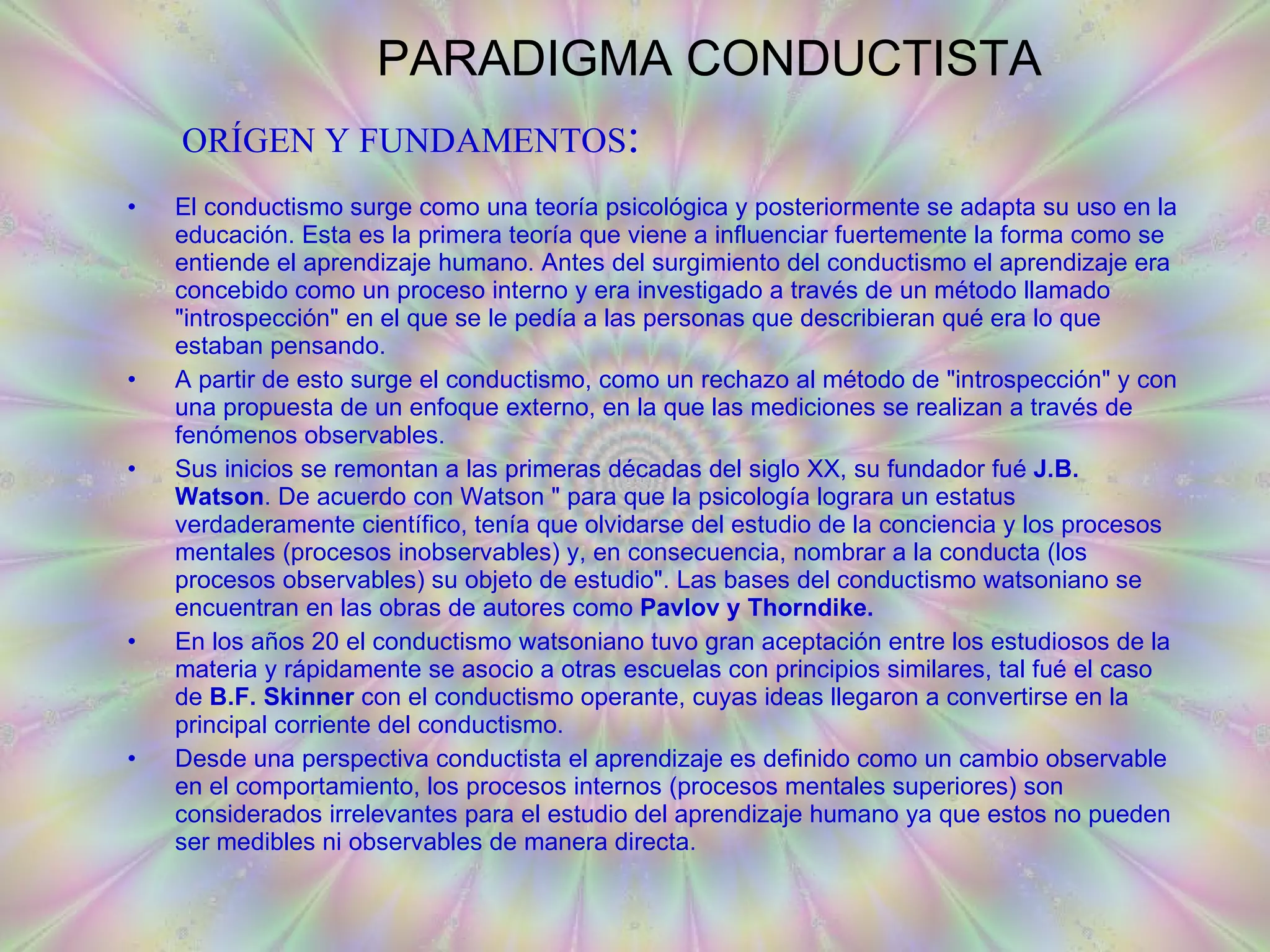 PARADIGMA CONDUCTISTA El conductismo surge como una teoría psicológica y posteriormente se adapta su uso en la educación. Esta es la primera teoría que viene a influenciar fuertemente la forma como se entiende el aprendizaje humano. Antes del surgimiento del conductismo el aprendizaje era concebido como un proceso interno y era investigado a través de un método llamado &quot;introspección&quot; en el que se le pedía a las personas que describieran qué era lo que estaban pensando. A partir de esto surge el conductismo, como un rechazo al método de &quot;introspección&quot; y con una propuesta de un enfoque externo, en la que las mediciones se realizan a través de fenómenos observables.  Sus inicios se remontan a las primeras décadas del siglo XX, su fundador fué  J.B. Watson . De acuerdo con Watson &quot; para que la psicología lograra un estatus verdaderamente científico, tenía que olvidarse del estudio de la conciencia y los procesos mentales (procesos inobservables) y, en consecuencia, nombrar a la conducta (los procesos observables) su objeto de estudio&quot;. Las bases del conductismo watsoniano se encuentran en las obras de autores como  Pavlov y Thorndike.  En los años 20 el conductismo watsoniano tuvo gran aceptación entre los estudiosos de la materia y rápidamente se asocio a otras escuelas con principios similares, tal fué el caso de  B.F. Skinner  con el conductismo operante, cuyas ideas llegaron a convertirse en la principal corriente del conductismo. Desde una perspectiva conductista el aprendizaje es definido como un cambio observable en el comportamiento, los procesos internos (procesos mentales superiores) son considerados irrelevantes para el estudio del aprendizaje humano ya que estos no pueden ser medibles ni observables de manera directa. ORÍGEN Y FUNDAMENTOS : 