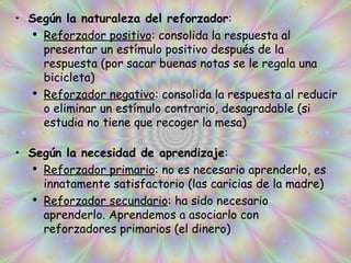 Según la naturaleza del reforzador : Reforzador positivo : consolida la respuesta al presentar un estímulo positivo después de la respuesta (por sacar buenas notas se le regala una bicicleta) Reforzador negativo : consolida la respuesta al reducir o eliminar un estímulo contrario, desagradable (si estudia no tiene que recoger la mesa) Según la necesidad de aprendizaje : Reforzador primario : no es necesario aprenderlo, es innatamente satisfactorio (las caricias de la madre) Reforzador secundario : ha sido necesario aprenderlo. Aprendemos a asociarlo con reforzadores primarios (el dinero) 