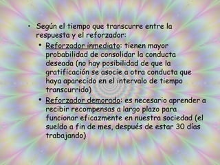 Según el tiempo que transcurre entre la respuesta y el reforzador: Reforzador inmediato : tienen mayor probabilidad de consolidar la conducta  deseada (no hay posibilidad de que la gratificación se asocie a otra conducta que haya aparecido en el intervalo de tiempo transcurrido) Reforzador demorado : es necesario aprender a recibir recompensas a largo plazo para funcionar eficazmente en nuestra sociedad (el sueldo a fin de mes, después de estar 30 días trabajando) 