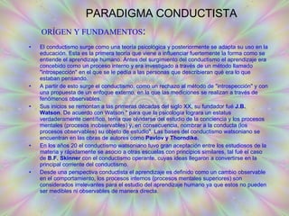 PARADIGMA CONDUCTISTA El conductismo surge como una teoría psicológica y posteriormente se adapta su uso en la educación. Esta es la primera teoría que viene a influenciar fuertemente la forma como se entiende el aprendizaje humano. Antes del surgimiento del conductismo el aprendizaje era concebido como un proceso interno y era investigado a través de un método llamado "introspección" en el que se le pedía a las personas que describieran qué era lo que estaban pensando. A partir de esto surge el conductismo, como un rechazo al método de "introspección" y con una propuesta de un enfoque externo, en la que las mediciones se realizan a través de fenómenos observables.  Sus inicios se remontan a las primeras décadas del siglo XX, su fundador fué  J.B. Watson . De acuerdo con Watson " para que la psicología lograra un estatus verdaderamente científico, tenía que olvidarse del estudio de la conciencia y los procesos mentales (procesos inobservables) y, en consecuencia, nombrar a la conducta (los procesos observables) su objeto de estudio". Las bases del conductismo watsoniano se encuentran en las obras de autores como  Pavlov y Thorndike.  En los años 20 el conductismo watsoniano tuvo gran aceptación entre los estudiosos de la materia y rápidamente se asocio a otras escuelas con principios similares, tal fué el caso de  B.F. Skinner  con el conductismo operante, cuyas ideas llegaron a convertirse en la principal corriente del conductismo. Desde una perspectiva conductista el aprendizaje es definido como un cambio observable en el comportamiento, los procesos internos (procesos mentales superiores) son considerados irrelevantes para el estudio del aprendizaje humano ya que estos no pueden ser medibles ni observables de manera directa. ORÍGEN Y FUNDAMENTOS : 