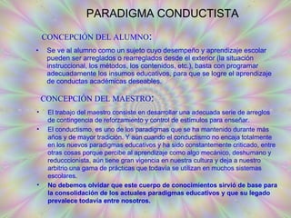PARADIGMA CONDUCTISTA Se ve al alumno como un sujeto cuyo desempeño y aprendizaje escolar pueden ser arreglados o rearreglados desde el exterior (la situación instruccional, los métodos, los contenidos, etc.), basta con programar adecuadamente los insumos educativos, para que se logre el aprendizaje de conductas académicas deseables.   CONCEPCIÓN DEL ALUMNO : CONCEPCIÓN DEL MAESTRO : El trabajo del maestro consiste en desarrollar una adecuada serie de arreglos de contingencia de reforzamiento y control de estímulos para enseñar. El conductismo, es uno de los paradigmas que se ha mantenido durante más años y de mayor tradición. Y aún cuando el conductismo no encaja totalmente en los nuevos paradigmas educativos y ha sido constantemente criticado, entre otras cosas porque percibe al aprendizaje como algo mecánico, deshumano y reducccionista, aún tiene gran vigencia en nuestra cultura y deja a nuestro arbitrio una gama de prácticas que todavía se utilizan en muchos sistemas escolares. No debemos olvidar que este cuerpo de conocimientos sirvió de base para la consolidación de los actuales paradigmas educativos y que su legado prevalece todavía entre nosotros.   