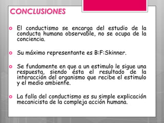 CONCLUSIONES

   El conductismo se encarga del estudio de la
    conducta humana observable, no se ocupa de la
    conciencia.

   Su máximo representante es B:F:Skinner.

   Se fundamente en que a un estimulo le sigue una
    respuesta, siendo ésta el resultado de la
    interacción del organismo que recibe el estimulo
    y el medio ambiente.

   La falla del conductismo es su simple explicación
    mecanicista de la compleja acción humana.
 