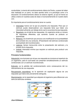 conductistas. La teoría del condicionamiento clásico de Pavlov, a pesar de haber
sido realizada en un perro, ha dado aportes tanto a la psicología como a la
educación. El condicionamiento clásico es todavía vigente, ya que el mismo se
utiliza a diario en nuestras aulas de clase e inconscientemente en nuestro diario
vivir.
Es importante para el condicionamiento tener en cuenta:
 Intensidad: fuerza con la que se presenta una respuesta. Para que un
estímulo pueda desencadenar una respuesta tiene que haber una
intensidad suficiente, por debajo de la cual no se produciría esa respuesta.
 Repertorio: es el total de las respuestas. Un organismo emite un número
de respuestas diferentes, que aumenta cuando se produce un
aprendizaje.
 Refuerzo: es el estímulo que provoca una modificación en la probabilidad
de la emisión de una conducta. (Presentación del estímulo condicionado
acompañado del incondicionado).
 Latencia: tiempo transcurrido entre la presentación del estímulo y la
emisión de la respuesta.
 Umbral: intensidad mínima que requiere un estímulo para producir una
respuesta.
Principios fundamentales:
Adquisición: es el proceso por el que una respuesta se incorpora al repertorio de
un organismo, para lo cual basta con presentar simultáneamente un estímulo
condicionado con un estímulo incondicionado.
Extinción: es la pérdida del condicionamiento como consecuencia del no-
reforzamiento de una respuesta.
Recuperación espontánea: es la aparición sin explicación alguna de una
respuesta que había sido previamente extinguida.
Discriminación: es la capacidad que adquiere el organismo para diferenciar una
serie de estímulos similares.
Jhon B.Watson
 