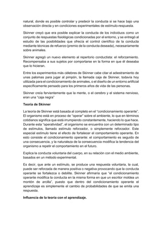 natural, donde es posible controlar y predecir la conducta si se hace bajo una
observación directa y en condiciones experimentales de estímulo-respuesta.
Skinner creyó que era posible explicar la conducta de los individuos como un
conjunto de respuestas fisiológicas condicionadas por el entorno, y se entregó al
estudio de las posibilidades que ofrecía el control científico de la conducta
mediante técnicas de refuerzo (premio de la conducta deseada), necesariamente
sobre animales.
Skinner agregó un nuevo elemento al repertorio conductista: el reforzamiento.
Recompensaba a sus sujetos por comportarse en la forma en que él deseaba
que lo hicieran.
Entre los experimentos más célebres de Skinner cabe citar el adiestramiento de
unas palomas para jugar al pimpón, la llamada caja de Skinner, todavía hoy
utilizada para el condicionamiento de animales, o el diseño de un entorno artificial
específicamente pensado para los primeros años de vida de las personas.
Skinner creía fervientemente que la mente, o el cerebro y el sistema nervioso,
eran una “caja negra”
Teoría de Skinner
La teoría de Skinner está basada al completo en el “condicionamiento operante”.
El organismo está en proceso de “operar” sobre el ambiente, lo que en términos
cotidianos significa que está irrumpiendo constantemente, haciendo lo que hace.
Durante esta “operatividad”, el organismo se encuentra con un determinado tipo
de estímulos, llamado estímulo reforzador, o simplemente reforzador. Este
especial estímulo tiene el efecto de fortalecer el comportamiento operante. En
esto consiste el condicionamiento operante: el comportamiento es seguido de
una consecuencia, y la naturaleza de la consecuencia modifica la tendencia del
organismo a repetir el comportamiento en el futuro.
Explica la conducta voluntaria del cuerpo, en su relación con el medio ambiente,
basados en un método experimental.
Es decir, que ante un estímulo, se produce una respuesta voluntaria, la cual,
puede ser reforzada de manera positiva o negativa provocando que la conducta
operante se fortalezca o debilite. Skinner afirmaría que “el condicionamiento
operante modifica la conducta en la misma forma en que un escritor moldea un
montón de arcilla”, puesto que dentro del condicionamiento operante el
aprendizaje es simplemente el cambio de probabilidades de que se emita una
respuesta.
Influencia de la teoría con el aprendizaje.
 