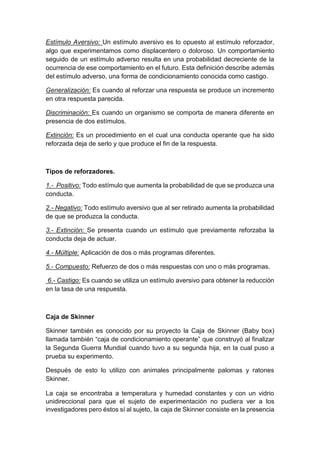 Estímulo Aversivo: Un estímulo aversivo es lo opuesto al estímulo reforzador,
algo que experimentamos como displacentero o doloroso. Un comportamiento
seguido de un estímulo adverso resulta en una probabilidad decreciente de la
ocurrencia de ese comportamiento en el futuro. Esta definición describe además
del estímulo adverso, una forma de condicionamiento conocida como castigo.
Generalización: Es cuando al reforzar una respuesta se produce un incremento
en otra respuesta parecida.
Discriminación: Es cuando un organismo se comporta de manera diferente en
presencia de dos estímulos.
Extinción: Es un procedimiento en el cual una conducta operante que ha sido
reforzada deja de serlo y que produce el fin de la respuesta.
Tipos de reforzadores.
1.- Positivo: Todo estímulo que aumenta la probabilidad de que se produzca una
conducta.
2.- Negativo: Todo estímulo aversivo que al ser retirado aumenta la probabilidad
de que se produzca la conducta.
3.- Extinción: Se presenta cuando un estímulo que previamente reforzaba la
conducta deja de actuar.
4.- Múltiple: Aplicación de dos o más programas diferentes.
5.- Compuesto: Refuerzo de dos o más respuestas con uno o más programas.
6.- Castigo: Es cuando se utiliza un estímulo aversivo para obtener la reducción
en la tasa de una respuesta.
Caja de Skinner
Skinner también es conocido por su proyecto la Caja de Skinner (Baby box)
llamada también “caja de condicionamiento operante” que construyó al finalizar
la Segunda Guerra Mundial cuando tuvo a su segunda hija, en la cual puso a
prueba su experimento.
Después de esto lo utilizo con animales principalmente palomas y ratones
Skinner.
La caja se encontraba a temperatura y humedad constantes y con un vidrio
unidireccional para que el sujeto de experimentación no pudiera ver a los
investigadores pero éstos sí al sujeto, la caja de Skinner consiste en la presencia
 