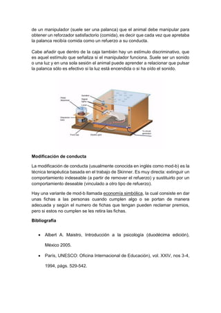 de un manipulador (suele ser una palanca) que el animal debe manipular para
obtener un reforzador satisfactorio (comida), es decir que cada vez que apretaba
la palanca recibía comida como un refuerzo a su conducta.
Cabe añadir que dentro de la caja también hay un estímulo discriminativo, que
es aquel estímulo que señaliza si el manipulador funciona. Suele ser un sonido
o una luz y en una sola sesión el animal puede aprender a relacionar que pulsar
la palanca sólo es efectivo si la luz está encendida o si ha oído el sonido.
Modificación de conducta
La modificación de conducta (usualmente conocida en inglés como mod-b) es la
técnica terapéutica basada en el trabajo de Skinner. Es muy directa: extinguir un
comportamiento indeseable (a partir de remover el refuerzo) y sustituirlo por un
comportamiento deseable (vinculado a otro tipo de refuerzo).
Hay una variante de mod-b llamada economía simbólica, la cual consiste en dar
unas fichas a las personas cuando cumplen algo o se portan de manera
adecuada y según el numero de fichas que tengan pueden reclamar premios,
pero si estos no cumplen se les retira las fichas.
Bibliografía
 Albert A. Maistro, Introducción a la psicología (duodécima edición),
México 2005.
 París, UNESCO: Oficina Internacional de Educación), vol. XXIV, nos 3-4,
1994, págs. 529-542.
 