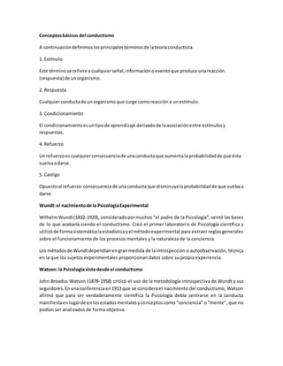 Conceptosbásicos del conductismo
A continuacióndefinimoslosprincipalestérminosde lateoríaconductista.
1. Estímulo
Este términose refiere acualquierseñal,informaciónoeventoque produce unareacción
(respuesta) de unorganismo.
2. Respuesta
Cualquierconductade unorganismoque surge comoreaccióna unestímulo.
3. Condicionamiento
El condicionamientoesuntipode aprendizaje derivadode laasociaciónentre estímulosy
respuestas.
4. Refuerzo
Un refuerzoescualquierconsecuenciade unaconductaque aumentalaprobabilidadde que ésta
vuelvaadarse.
5. Castigo
Opuestoal refuerzo:consecuenciade unaconductaque disminuyelaprobabilidadde que vuelvaa
darse.
Wundt:el nacimientode la PsicologíaExperimental
WilhelmWundt(1832-1920), consideradopormuchos “el padre de la Psicología”, sentó las bases
de lo que acabaría siendo el conductismo. Creó el primer laboratorio de Psicología científica y
utilizóde formasistemáticalaestadísticayel métodoexperimental para extraer reglas generales
sobre el funcionamiento de los procesos mentales y la naturaleza de la conciencia.
Los métodosde Wundtdependíanengranmedida de laintrospección o autoobservación, técnica
en la que los sujetos experimentales proporcionan datos sobre su propia experiencia.
Watson: la Psicologíavista desde el conductismo
John Broadus Watson (1878-1958) criticó el uso de la metodología introspectiva de Wundt y sus
seguidores.Enunaconferenciaen1913 que se considerael nacimiento del conductismo, Watson
afirmó que para ser verdaderamente científica la Psicología debía centrarse en la conducta
manifiestaenlugarde enlosestadosmentalesyconceptoscomo “conciencia” o “mente”, que no
podían ser analizados de forma objetiva.
 