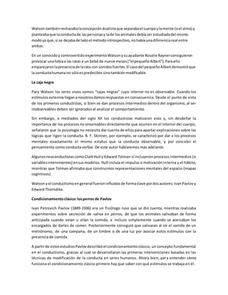 Watson tambiénrechazabalaconcepcióndualistaque separabael cuerpoylamente (oel alma) y
planteabaque laconductade laspersonasy lade losanimalesdebíaser estudiadadel mismo
modoya que,si se dejabade ladoel métodointrospectivo,nohabíaunadiferenciareal entre
ambas.
En un conocidoy controvertidoexperimentoWatsonysuayudante Rosalie Raynerconsiguieron
provocar unafobiaa las ratas a un bebé de nueve meses(“elpequeñoAlbert”).Paraello
emparejaronlapresenciade larata con sonidosfuertes.El casodel pequeñoAlbertdemostróque
la conductahumanano sóloespredecible sinotambiénmodificable.
La caja negra
Para Watson los seres vivos somos “cajas negras” cuyo interior no es observable. Cuando los
estímulosexternosllegananosotrosdamosrespuestas en consecuencia. Desde el punto de vista
de los primeros conductistas, si bien se dan procesos intermedios dentro del organismo, al ser
inobservables deben ser ignorados al analizar el comportamiento.
Sin embargo, a mediados del siglo XX los conductistas matizaron esto y, sin desdeñar la
importanca de los procesos no onservables directamente que ocurren en el interior del cuerpo,
señalaron que la psicología no necesita dar cuenta de ellos para aportar explicaciones sobre las
lógicas que rigen la conducta. B. F. Skinner, por ejemplo, se caracterizó por dar a los procesos
mentales exactamente el mismo estatus que la conducta observable, y por concebir el
pensamiento como conducta verbal. De este autor hablaremos más adelante.
AlgunosneoconductistascomoClarkHull y Edward Tolman sí incluyeron procesos intermedios (o
variablesintervinientes) ensusmodelos. Hull incluía el impulso o motivación interna y el hábito,
mientras que Tolman afirmaba que construimos representaciones mentales del espacio (mapas
cognitivos).
Watson yel conductismoengeneral fueroninfluidosde formaclave pordosautores:IvanPavlovy
Edward Thorndike.
Condicionamientoclásico:losperros de Pavlov
Ivan Petrovich Pavlov (1849-1936) era un fisiólogo ruso que se dio cuenta, mientras realizaba
experimentos sobre secreción de saliva en perros, de que los animales salivaban de forma
anticipada cuando veían u olían la comida, e incluso simplemente cuando se acercaban los
encargados de darles de comer. Posteriormente consiguió que salivaran al oír el sonido de un
metrónomo, de una campana, de un timbre o de una luz por asociar estos estímulos con la
presencia de comida.
A partirde estosestudiosPavlovdescribióel condicionamientoclásico, un concepto fundamental
en el conductismo, gracias al cual se desarrollaron las primeras intervenciones basadas en las
técnicas de modificación de la conducta en seres humanos. Ahora bien, para entender cómo
funciona el condicionamiento clásico primero hay que saber con qué estímulos se trabaja en él.
 